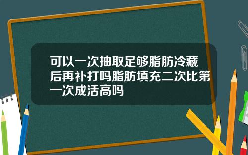 可以一次抽取足够脂肪冷藏后再补打吗脂肪填充二次比第一次成活高吗