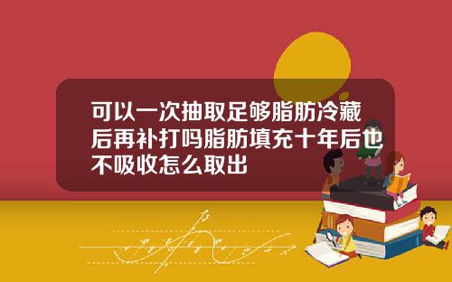 可以一次抽取足够脂肪冷藏后再补打吗脂肪填充十年后也不吸收怎么取出