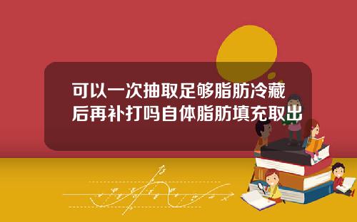 可以一次抽取足够脂肪冷藏后再补打吗自体脂肪填充取出
