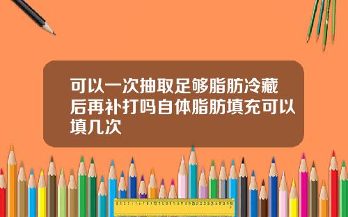 可以一次抽取足够脂肪冷藏后再补打吗自体脂肪填充可以填几次