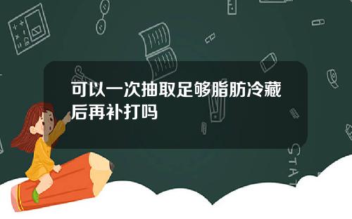 可以一次抽取足够脂肪冷藏后再补打吗