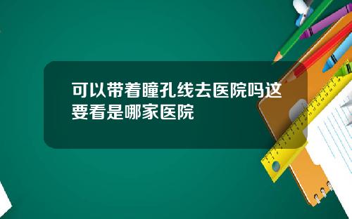 可以带着瞳孔线去医院吗这要看是哪家医院