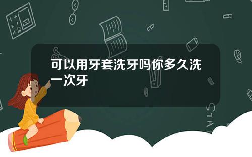 可以用牙套洗牙吗你多久洗一次牙
