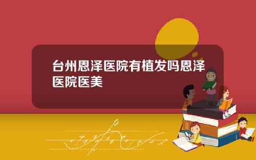 台州恩泽医院有植发吗恩泽医院医美
