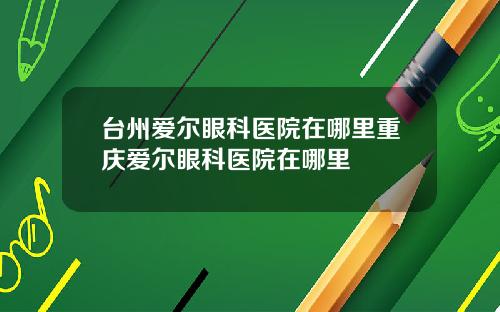 台州爱尔眼科医院在哪里重庆爱尔眼科医院在哪里