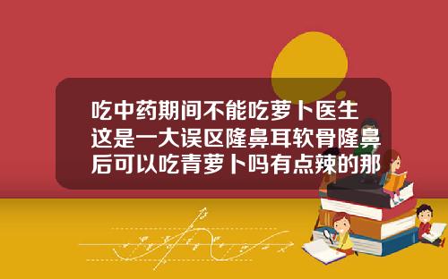 吃中药期间不能吃萝卜医生这是一大误区隆鼻耳软骨隆鼻后可以吃青萝卜吗有点辣的那种萝卜