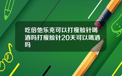 吃倍他乐克可以打瘦脸针喝酒吗打瘦脸针20天可以喝酒吗