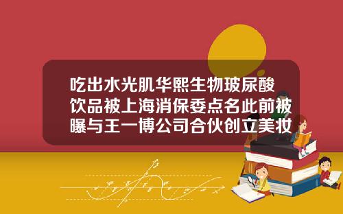 吃出水光肌华熙生物玻尿酸饮品被上海消保委点名此前被曝与王一博公司合伙创立美妆品牌华熙的玻尿酸