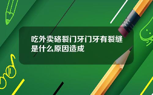 吃外卖硌裂门牙门牙有裂缝是什么原因造成