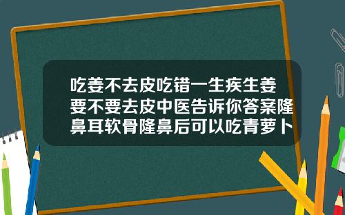 吃姜不去皮吃错一生疾生姜要不要去皮中医告诉你答案隆鼻耳软骨隆鼻后可以吃青萝卜吗有点辣的那种萝卜