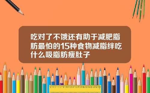 吃对了不饿还有助于减肥脂肪最怕的15种食物减脂绊吃什么吸脂肪瘦肚子
