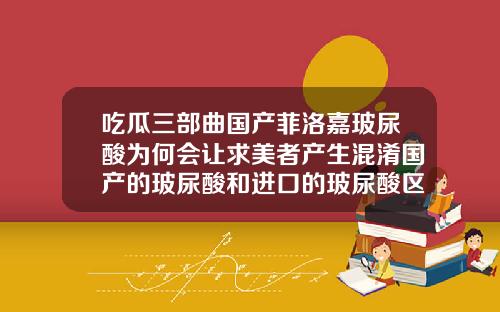 吃瓜三部曲国产菲洛嘉玻尿酸为何会让求美者产生混淆国产的玻尿酸和进口的玻尿酸区别在哪里