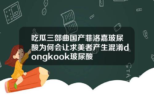 吃瓜三部曲国产菲洛嘉玻尿酸为何会让求美者产生混淆dongkook玻尿酸