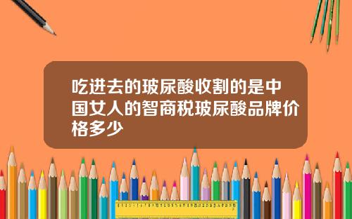 吃进去的玻尿酸收割的是中国女人的智商税玻尿酸品牌价格多少