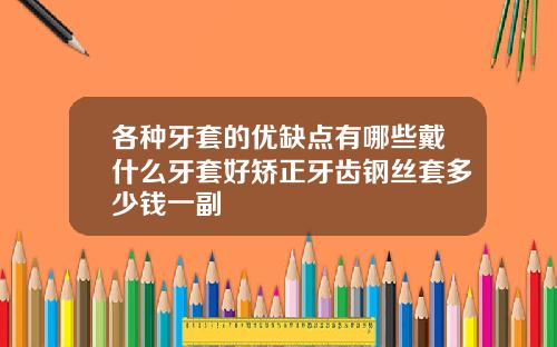 各种牙套的优缺点有哪些戴什么牙套好矫正牙齿钢丝套多少钱一副