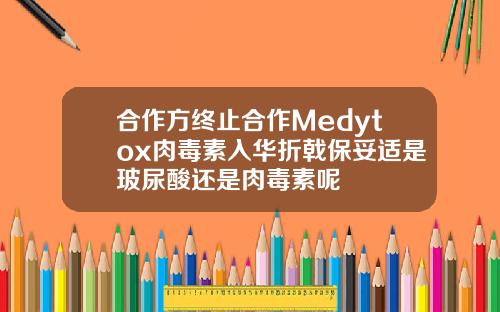 合作方终止合作Medytox肉毒素入华折戟保妥适是玻尿酸还是肉毒素呢