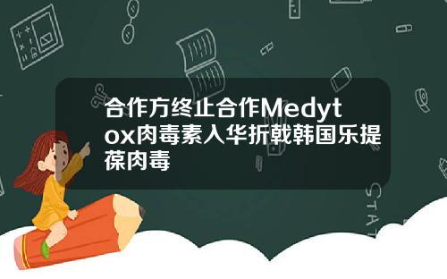 合作方终止合作Medytox肉毒素入华折戟韩国乐提葆肉毒