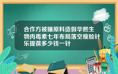 合作方被曝原料造假华熙生物肉毒素七年布局落空瘦脸针乐提葆多少钱一针