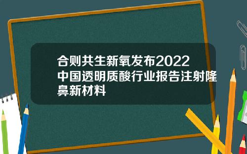 合则共生新氧发布2022中国透明质酸行业报告注射隆鼻新材料