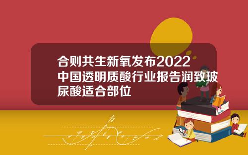 合则共生新氧发布2022中国透明质酸行业报告润致玻尿酸适合部位