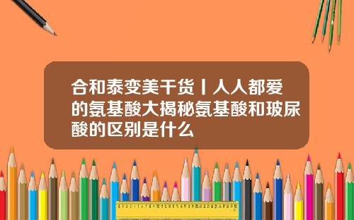 合和泰变美干货丨人人都爱的氨基酸大揭秘氨基酸和玻尿酸的区别是什么
