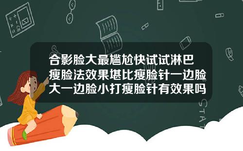 合影脸大最尴尬快试试淋巴瘦脸法效果堪比瘦脸针一边脸大一边脸小打瘦脸针有效果吗