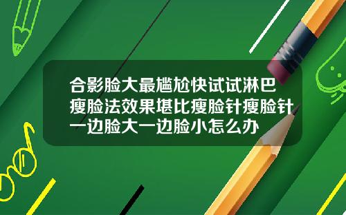 合影脸大最尴尬快试试淋巴瘦脸法效果堪比瘦脸针瘦脸针一边脸大一边脸小怎么办