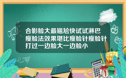 合影脸大最尴尬快试试淋巴瘦脸法效果堪比瘦脸针瘦脸针打过一边脸大一边脸小