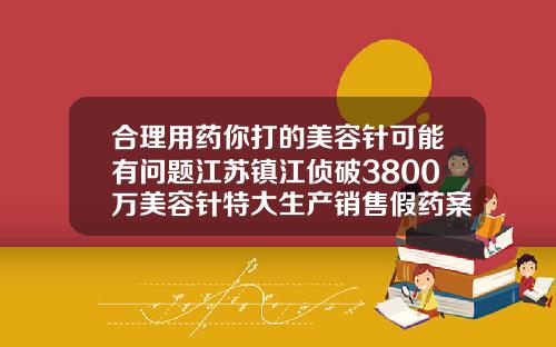合理用药你打的美容针可能有问题江苏镇江侦破3800万美容针特大生产销售假药案福州三甲医院瘦脸针