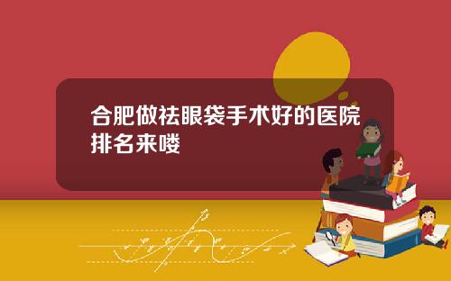合肥做祛眼袋手术好的医院排名来喽
