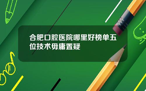 合肥口腔医院哪里好榜单五位技术毋庸置疑