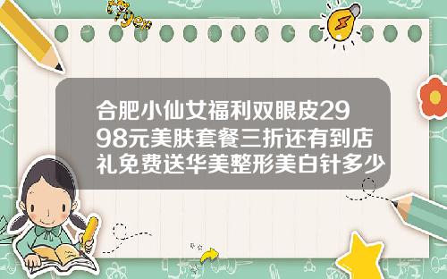 合肥小仙女福利双眼皮2998元美肤套餐三折还有到店礼免费送华美整形美白针多少钱