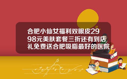 合肥小仙女福利双眼皮2998元美肤套餐三折还有到店礼免费送合肥吸脂最好的医院