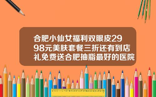 合肥小仙女福利双眼皮2998元美肤套餐三折还有到店礼免费送合肥抽脂最好的医院