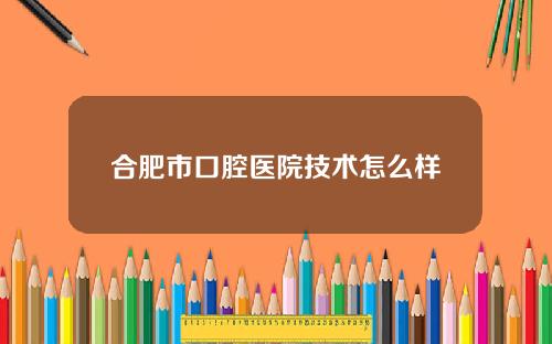 合肥市口腔医院技术怎么样