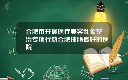 合肥市开展医疗美容乱象整治专项行动合肥抽脂最好的医院