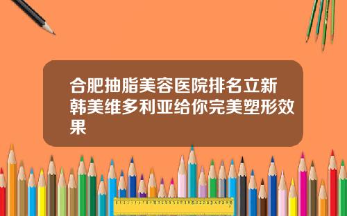 合肥抽脂美容医院排名立新韩美维多利亚给你完美塑形效果