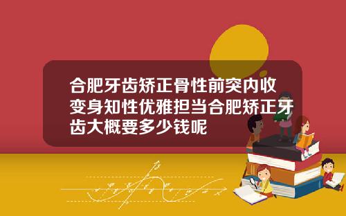 合肥牙齿矫正骨性前突内收变身知性优雅担当合肥矫正牙齿大概要多少钱呢