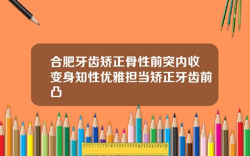 合肥牙齿矫正骨性前突内收变身知性优雅担当矫正牙齿前凸