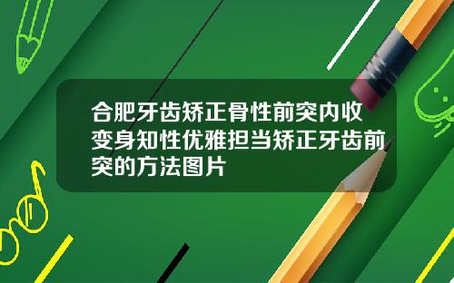 合肥牙齿矫正骨性前突内收变身知性优雅担当矫正牙齿前突的方法图片