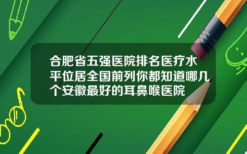 合肥省五强医院排名医疗水平位居全国前列你都知道哪几个安徽最好的耳鼻喉医院