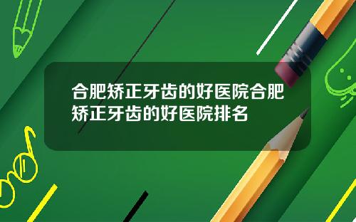 合肥矫正牙齿的好医院合肥矫正牙齿的好医院排名