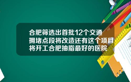 合肥筛选出首批12个交通拥堵点段将改造还有这个项目将开工合肥抽脂最好的医院