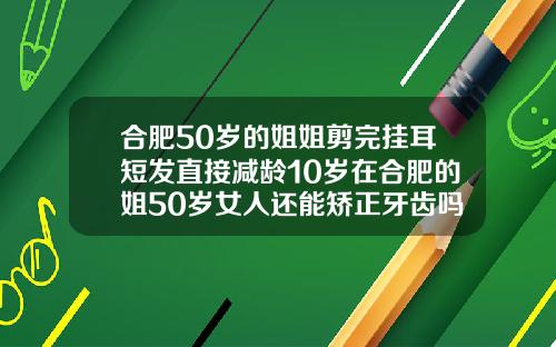 合肥50岁的姐姐剪完挂耳短发直接减龄10岁在合肥的姐50岁女人还能矫正牙齿吗