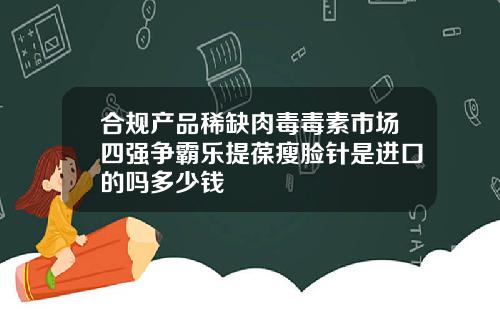 合规产品稀缺肉毒毒素市场四强争霸乐提葆瘦脸针是进口的吗多少钱