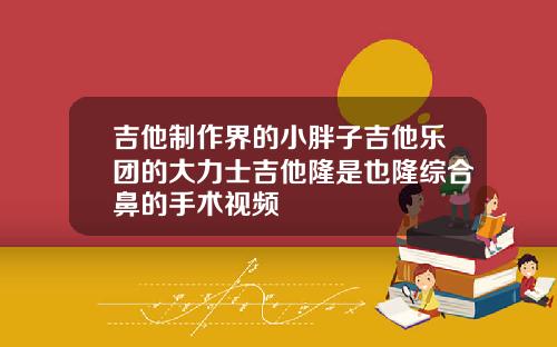 吉他制作界的小胖子吉他乐团的大力士吉他隆是也隆综合鼻的手术视频