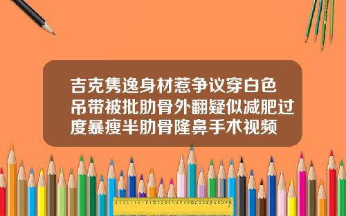 吉克隽逸身材惹争议穿白色吊带被批肋骨外翻疑似减肥过度暴瘦半肋骨隆鼻手术视频