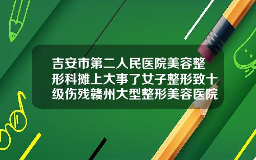 吉安市第二人民医院美容整形科摊上大事了女子整形致十级伤残赣州大型整形美容医院