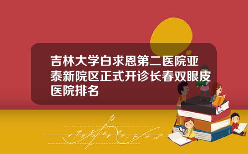 吉林大学白求恩第二医院亚泰新院区正式开诊长春双眼皮医院排名