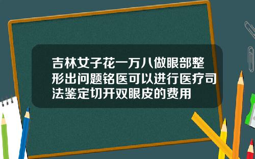 吉林女子花一万八做眼部整形出问题铭医可以进行医疗司法鉴定切开双眼皮的费用